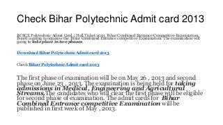 Check Bihar Polytechnic Admit card 2013
BCECE Polytechnic Admit Card / Hall Ticket 2013. Bihar Combined Entrance Competitive Examination
Board is going to organise the Bihar Combined Entrance competitive Examination. The examination will
going to take place in two phases.
Download Bihar Polytechnic Admit card 2013
Check Bihar Polytechnic Admit card 2013
The first phase of examination will be on May 26 , 2013 and second
phase on June 23 , 2013. The examination is being held for taking
admissions in Medical, Engineering and Agricultural
Streams.The candidates who will clear the first phase will be eligible
for second phase of examination. The admit cards for Bihar
Combined Entrance competitive Examination will be
published in first week of May , 2013.
 