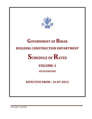 BCD-SOR-5TH EDITION
GOVERNMENT OF BIHAR
BUILDING CONSTRUCTION DEPARTMENT
SCHEDULE OF RATES
VOLUME-1
FIFTH EDITION
EFFECTIVE FROM:- 16-07-2012
 