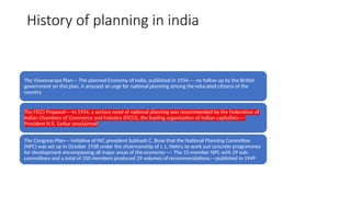 History of planning in india
The Visvesvaraya Plan--- The planned Economy of India, published in 1934---- no follow up by the British
government on this plan, it aroused an urge for national planning among the educated citizens of the
country
The FICCI Proposal----In 1934, a serious need of national planning was recommended by the Federation of
Indian Chambers of Commerce and Industry (FICCI), the leading organisation of Indian capitalists----
President N.R. Sarkar proclaimed
The Congress Plan--- initiative of INC president Subhash C. Bose that the National Planning Committee
(NPC) was set up in October 1938 under the chairmanship of J. L. Nehru to work out concrete programmes
for development encompassing all major areas of the economy----- The 15-member NPC with 29 sub-
committees and a total of 350 members produced 29 volumes of recommendations.---published in 1949
 