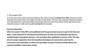 The people’s Plan
In 1945, yet another plan was formulated by the radical humanist leader M.N. Roy, Chairman of the
Post-War Reconstruction Committee of Indian Trade Union. The plan was based on Marxist socialism
and advocated the need of providing the people with the ‘basic necessities of life’.Agricultural and
industrial sectors, both were equally highlighted by the plan
The Sarvodaya Plan
After the reports of the NPC were published and the government was set to go for the five-year
plans, a lone blueprint for the planned development of India was formulated by the famous
socialist leader Jayaprakash Narayan—the Sarvodaya Plan published in January 1950. The plan
drew its major inspirations from the Gandhian techniques of constructive works by the
community and trusteeship as well as the Sarvodaya concept of Acharya Vinoba Bhave, the
eminent Gandhian constructive worker
 