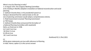 What is true for Planning in India?
1. In August 1937, the Congress Working Committee
at its meeting in Wardha adopted a resolution on National reconstruction and social
planning.
2. Subhash Chandra Bose, in his presidential speech at
Haripura declared that the national state on the ad-
vice of planning commission would adopt a comprehensive scheme.
3. Modi Government renamed 'Planning Commission'
as 'Niti Aayog'.
4. Subhash Chandra Bose announced the formation of
a National Planning Committee with Jawaharlal
Nehru as Chairman in 1938.
(a) 3 and 2 are true
(b) Only 3 is true
(c) All are true
(d) 1 and 3 are true
Jharkhand P.C.S. (Pre) 2021
(c)
All the given statements are true with reference to Planning
in India. Hence, option (c) is the correct answer
 