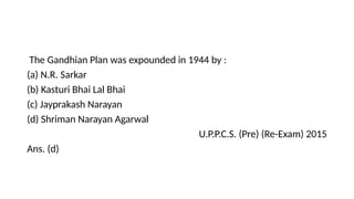 The Gandhian Plan was expounded in 1944 by :
(a) N.R. Sarkar
(b) Kasturi Bhai Lal Bhai
(c) Jayprakash Narayan
(d) Shriman Narayan Agarwal
U.P.P.C.S. (Pre) (Re-Exam) 2015
Ans. (d)
 