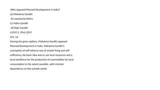 .Who opposed Planned Development in India?
(a) Mahatma Gandhi
(b) Jawaharlal Nehru
(c) Indira Gandhi
(d) Rajiv Gandhi
U.P.P.C.S. (Pre) 2019
Ans. (a)
Among the given options, Mahatma Gandhi opposed
Planned Development in India. Mahatma Gandhi’s
conception of self-reliance was of simple living and self-
sufficiency. His basic idea was to use local resources and a
local workforce for the production of commodities for local
consumption to the extent possible, with minimal
dependence on the outside world.
 
