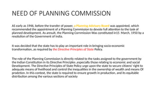 NEED OF PLANNING COMMISSION
AS early as 1946, before the transfer of power, a Planning Advisory Board was appointed, which
recommended the appointment of a Planning Commission to devote full attention to the task of
planned development. As aresult, the Planning Cornmission Was constituted in15 March, 1950 by a
resolution of the Government of India.
It was decided that the state has to play an important role in bringing socio-economic
transformation, as required by the Directive Principles of State Policy.
The role of the Planning Commission is directly related to the tasks assigned to the government by
the Indian Constitution in its Directive Principles ,especially those relating to economic and social
Development. The Directive Principles of State Policy urge upon the state to secure citizens' right to
adequate means of livelihood and control the inequalities in the ownership of wealth and means Of
prodction. In this context, the state is required to ensure growth in production, and its equitable
distribution among the various sections of society
 