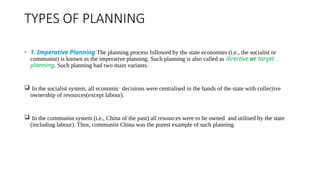 TYPES OF PLANNING
• 1. Imperative Planning The planning process followed by the state economies (i.e., the socialist or
communist) is known as the imperative planning. Such planning is also called as directive or target
planning. Such planning had two main variants.
 In the socialist system, all economic decisions were centralised in the hands of the state with collective
ownership of resources(except labour).
 In the communist system (i.e., China of the past) all resources were to be owned and utilised by the state
(including labour). Thus, communist China was the purest example of such planning
 