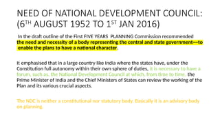 NEED OF NATIONAL DEVELOPMENT COUNCIL:
(6TH
AUGUST 1952 TO 1ST
JAN 2016)
In the draft outline of the First FIVE YEARS PLANNING Commission recommended
the need and necessity of a body representing the central and state government~~to
enable the plans to have a national character.
It emphasised that in a large country like India where the states have, under the
Constitution full autonomy within their own sphere of duties, it is necessary to have a
forum, such as, the National Development Council at which, from time to time, the
Prime Minister of India and the Chief Ministers of States can review the working of the
Plan and its various crucial aspects.
The NDC is neither a constitutional nor statutory body. Basically it is an advisory body
on planning.
 