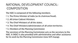 NATIONAL DEVELOPMENT COUNCIL:
COMPOSITION
The NDC is composed of the following members.
• 1. The Prime Minister of India (as its chairman/head).
• 2. All Union Cabinet Ministers
• 3. The Chief Ministers of all the states.
• 4. The Chief Ministers/administrators of all union territories.
• 5. Members of the Planning Commission
The secretary of the Planning Commission acts as the secretary to the
NDC. It (NDC) is also provided with administrative and other assistance
for its work by the Planning Commission (now NITI Aayog).
 
