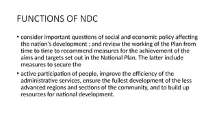FUNCTIONS OF NDC
• consider important questions of social and economic policy affecting
the nation's development ; and review the working of the Plan from
time to time to recommend measures for the achievement of the
aims and targets set out in the National Plan. The latter include
measures to secure the
• active participation of people, improve the efficiency of the
administrative services, ensure the fullest development of the less
advanced regions and sections of the community, and to build up
resources for national development.
 