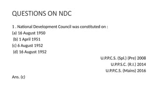 QUESTIONS ON NDC
1 . National Development Council was constituted on :
(a) 16 August 1950
(b) 1 April 1951
(c) 6 August 1952
(d) 16 August 1952
U.P.P.C.S. (Spl.) (Pre) 2008
U.P.P.S.C. (R.I.) 2014
U.P.P.C.S. (Mains) 2016
Ans. (c)
 