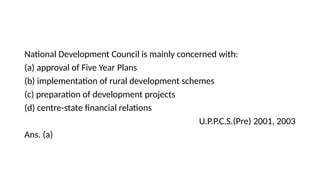 National Development Council is mainly concerned with:
(a) approval of Five Year Plans
(b) implementation of rural development schemes
(c) preparation of development projects
(d) centre-state financial relations
U.P.P.C.S.(Pre) 2001, 2003
Ans. (a)
 