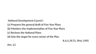 National Development Council :
(a) Prepares the general draft of Five Year Plans
(b) Moniters the implementation of Five Year Plans
(c) Reviews the National Plans
(d) Sets the target for every sector of the Plan
R.A.S./R.T.S. (Pre) 1992
Ans. (c)
 