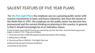 SALIENT FEATURS OF FIVE YEAR PLANS
For the first eight Plans the emphasis was on a growing public sector with
massive investments in basic and heavy industries, but since the launch of
the Ninth Plan in 1997, the emphasis on the public sector has become less
pronounced and the current thinking on planning in the country, in general,
is that it should increasingly be of an indicative nature.
A total of seven years (till 2017) were not covered by any Five Year Plan, since the Planning process
began in India in 1951. They are as follows :
1. Three Annual Plans (1966-69) euphemistically described as Plan holiday.
2. Rolling Plan (1978-80)
4. Two Annual Plans (1990-92) : The Eighth Plan was
postponed by two years because of political
uncertainty at the Centre
 