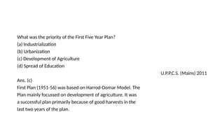 What was the priority of the First Five Year Plan?
(a) Industrialization
(b) Urbanization
(c) Development of Agriculture
(d) Spread of Education
U.P.P.C.S. (Mains) 2011
Ans. (c)
First Plan (1951-56) was based on Harrod-Domar Model. The
Plan mainly focussed on development of agriculture. It was
a successful plan primarily because of good harvests in the
last two years of the plan.
 