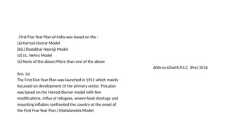 . First Five Year Plan of India was based on the :
(a) Harrod-Domar Model
(b(c) Dadabhai Naoroji Model
(d) J.L. Nehru Model
(e) None of the above/More than one of the above
60th to 62nd B.P.S.C. (Pre) 2016
Ans. (a)
The First Five Year Plan was launched in 1951 which mainly
focussed on development of the primary sector. This plan
was based on the Harrod-Domar model with few
modifications. Influx of refugees, severe food shortage and
mounting inflation confronted the country at the onset of
the First Five Year Plan.) Mahalanobis Model
 