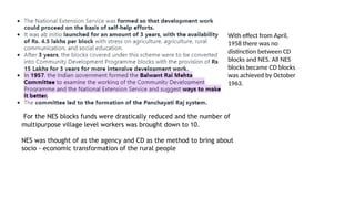 For the NES blocks funds were drastically reduced and the number of
multipurpose village level workers was brought down to 10.
NES was thought of as the agency and CD as the method to bring about
socio - economic transformation of the rural people
With effect from April,
1958 there was no
distinction between CD
blocks and NES. All NES
blocks became CD blocks
was achieved by October
1963.
 