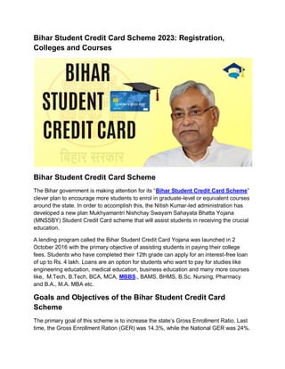 Bihar Student Credit Card Scheme 2023: Registration,
Colleges and Courses
Bihar Student Credit Card Scheme
The Bihar government is making attention for its “Bihar Student Credit Card Scheme”
clever plan to encourage more students to enrol in graduate-level or equivalent courses
around the state. In order to accomplish this, the Nitish Kumar-led administration has
developed a new plan Mukhyamantri Nishchay Swayam Sahayata Bhatta Yojana
(MNSSBY) Student Credit Card scheme that will assist students in receiving the crucial
education.
A lending program called the Bihar Student Credit Card Yojana was launched in 2
October 2016 with the primary objective of assisting students in paying their college
fees. Students who have completed their 12th grade can apply for an interest-free loan
of up to Rs. 4 lakh. Loans are an option for students who want to pay for studies like
engineering education, medical education, business education and many more courses
like, M.Tech, B.Tech, BCA, MCA, MBBS., BAMS, BHMS, B.Sc. Nursing, Pharmacy
and B.A., M.A. MBA etc.
Goals and Objectives of the Bihar Student Credit Card
Scheme
The primary goal of this scheme is to increase the state’s Gross Enrollment Ratio. Last
time, the Gross Enrollment Ration (GER) was 14.3%, while the National GER was 24%.
 