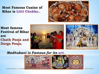 29-01-2015Seven Reasons To Visit Bihar 5
Most Famous Cusine of
Bihar is Litti Chokha..
Most famous
Festival of Bihar
are
Chath Pooja and
Durga Pooja.
Madhubani is Famous for its art.
 