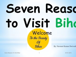 Seven Reaso
to Visit Biha
Seven Reasons To Visit Bihar 1 29-01-2015
Welcome
By: Navneet Kumar Dwivedi
 