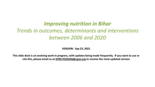Improving nutrition in Bihar
Trends in outcomes, determinants and interventions
between 2006 and 2020
VERSION: Sep 23, 2021
This slide deck is an evolving work in progress, with updates being made frequently. If you want to use or
cite this, please email us at IFPRI-POSHAN@cgiar.org to receive the most updated version
 