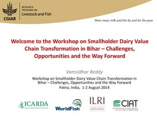 Welcome to the Workshop on Smallholder Dairy Value
Chain Transformation in Bihar – Challenges,
Opportunities and the Way Forward
Vamsidhar Reddy
Workshop on Smallholder Dairy Value Chain Transformation in
Bihar – Challenges, Opportunities and the Way Forward
Patna, India, 1-2 August 2014
 