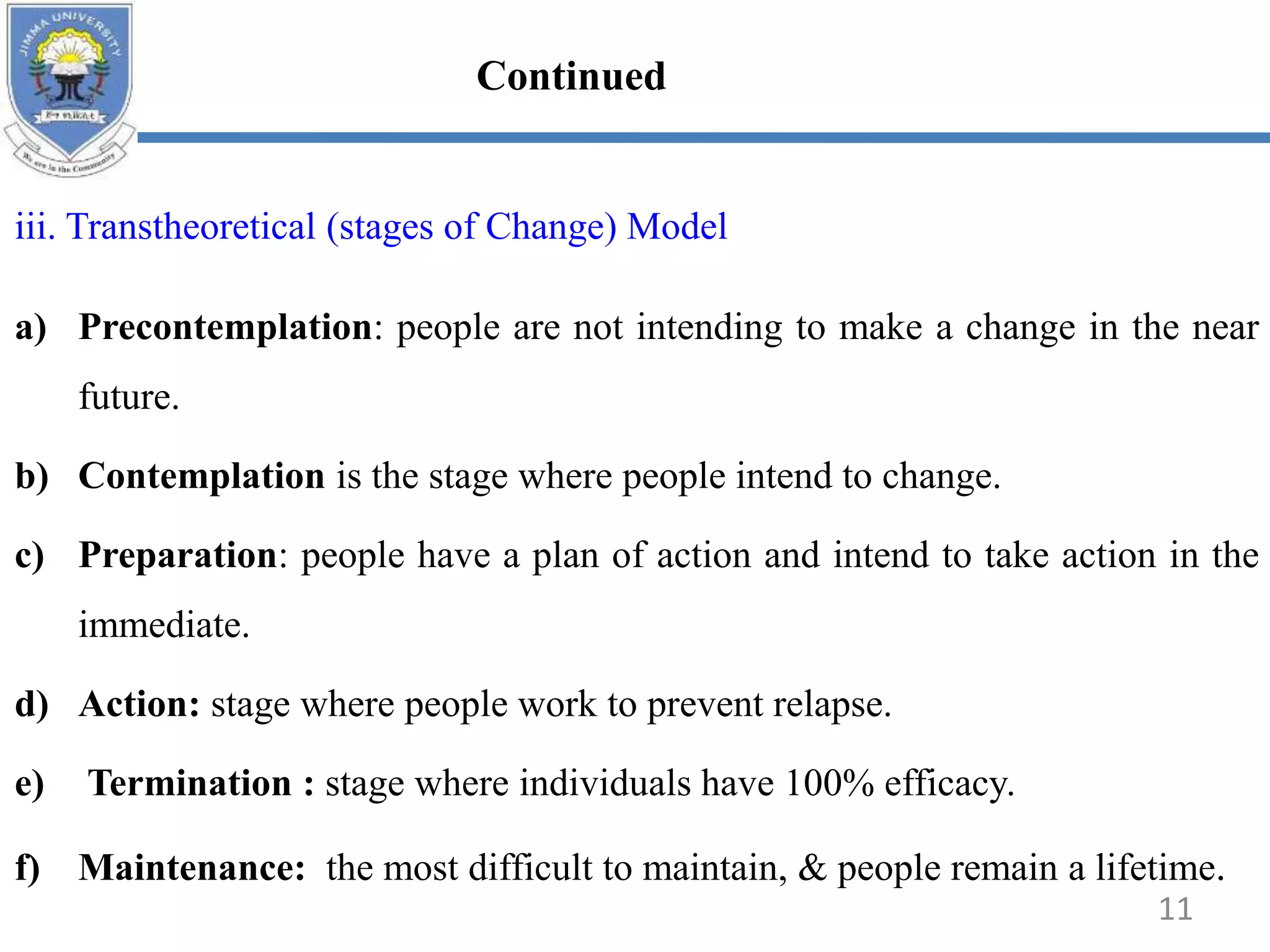 iii. Transtheoretical (stages of Change) Model
a) Precontemplation: people are not intending to make a change in the near
future.
b) Contemplation is the stage where people intend to change.
c) Preparation: people have a plan of action and intend to take action in the
immediate.
d) Action: stage where people work to prevent relapse.
e) Termination : stage where individuals have 100% efficacy.
f) Maintenance: the most difficult to maintain, & people remain a lifetime.
11
Continued
 