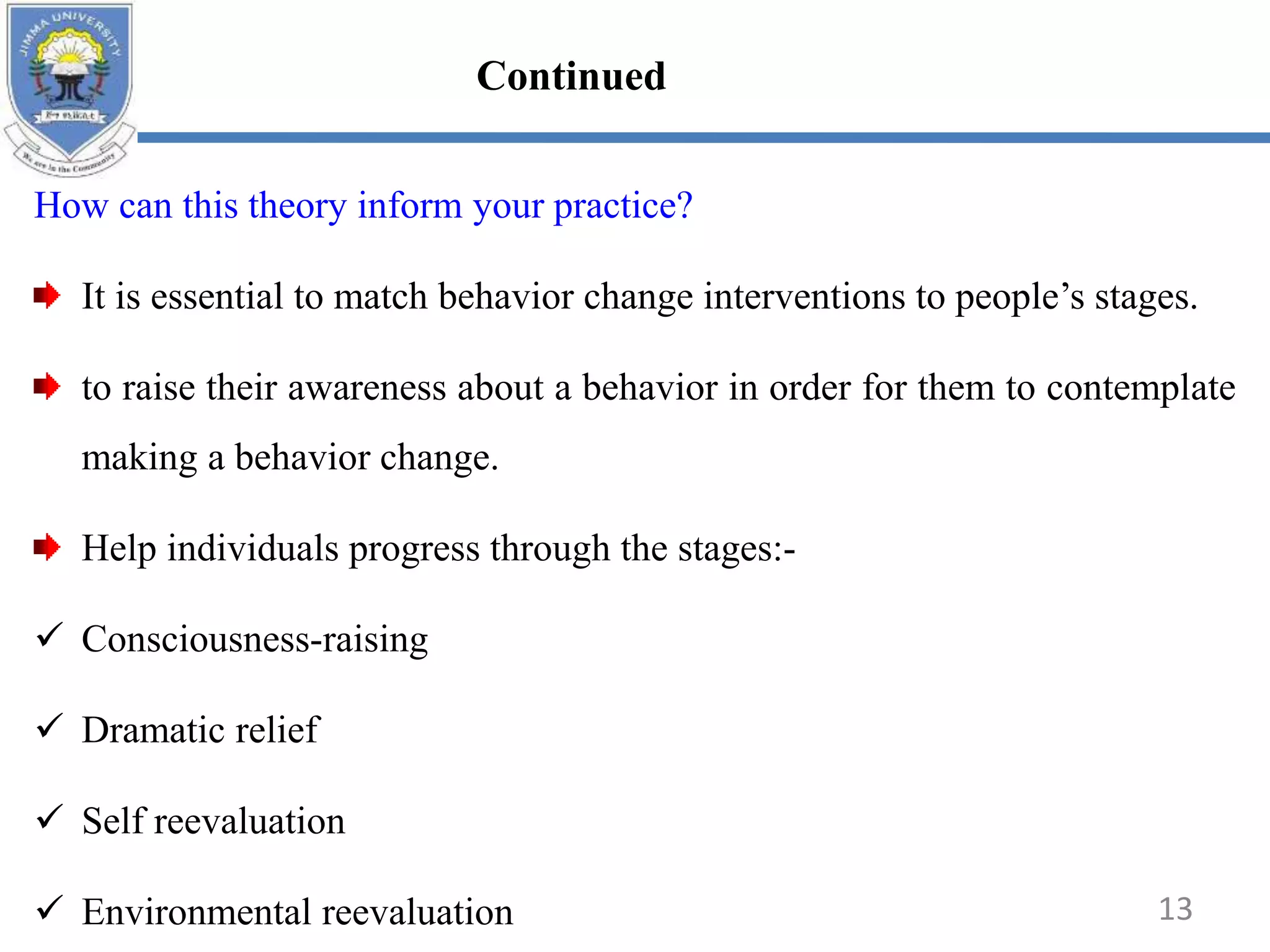 How can this theory inform your practice?
It is essential to match behavior change interventions to people’s stages.
to raise their awareness about a behavior in order for them to contemplate
making a behavior change.
Help individuals progress through the stages:-
 Consciousness-raising
 Dramatic relief
 Self reevaluation
 Environmental reevaluation 13
Continued
 