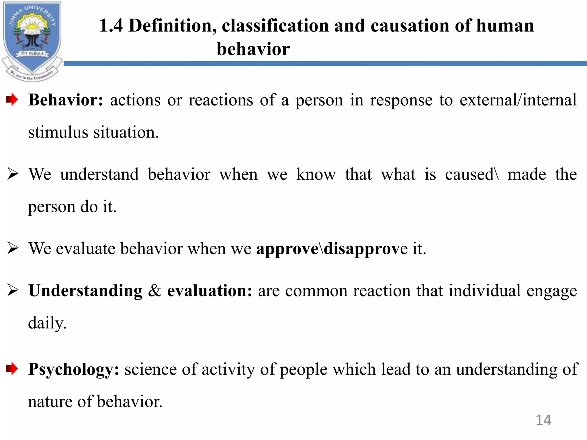 1.4 Definition, classification and causation of human
behavior
Behavior: actions or reactions of a person in response to external/internal
stimulus situation.
 We understand behavior when we know that what is caused made the
person do it.
 We evaluate behavior when we approvedisapprove it.
 Understanding & evaluation: are common reaction that individual engage
daily.
Psychology: science of activity of people which lead to an understanding of
nature of behavior.
14
 