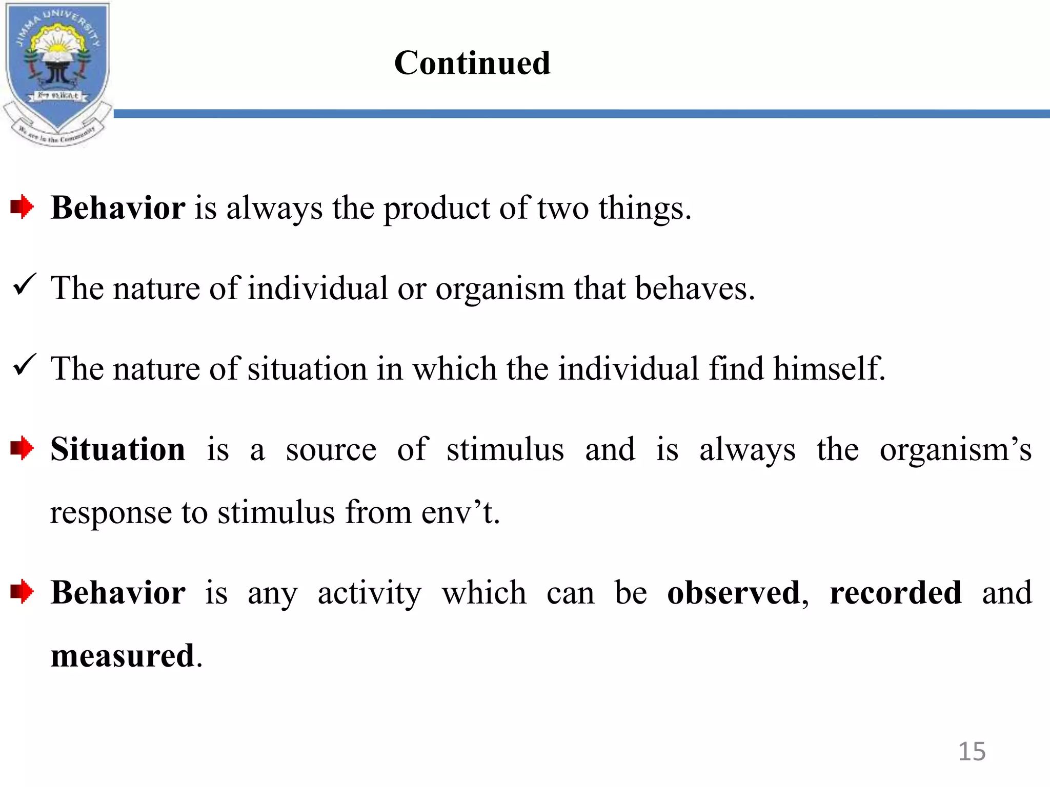 Behavior is always the product of two things.
 The nature of individual or organism that behaves.
 The nature of situation in which the individual find himself.
Situation is a source of stimulus and is always the organism’s
response to stimulus from env’t.
Behavior is any activity which can be observed, recorded and
measured.
15
Continued
 
