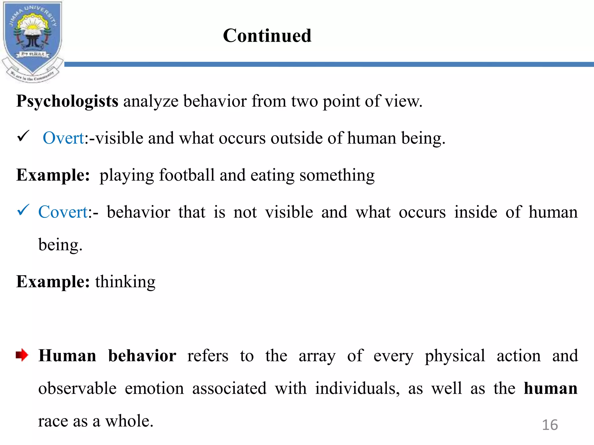 Psychologists analyze behavior from two point of view.
 Overt:-visible and what occurs outside of human being.
Example: playing football and eating something
 Covert:- behavior that is not visible and what occurs inside of human
being.
Example: thinking
Human behavior refers to the array of every physical action and
observable emotion associated with individuals, as well as the human
race as a whole. 16
Continued
 