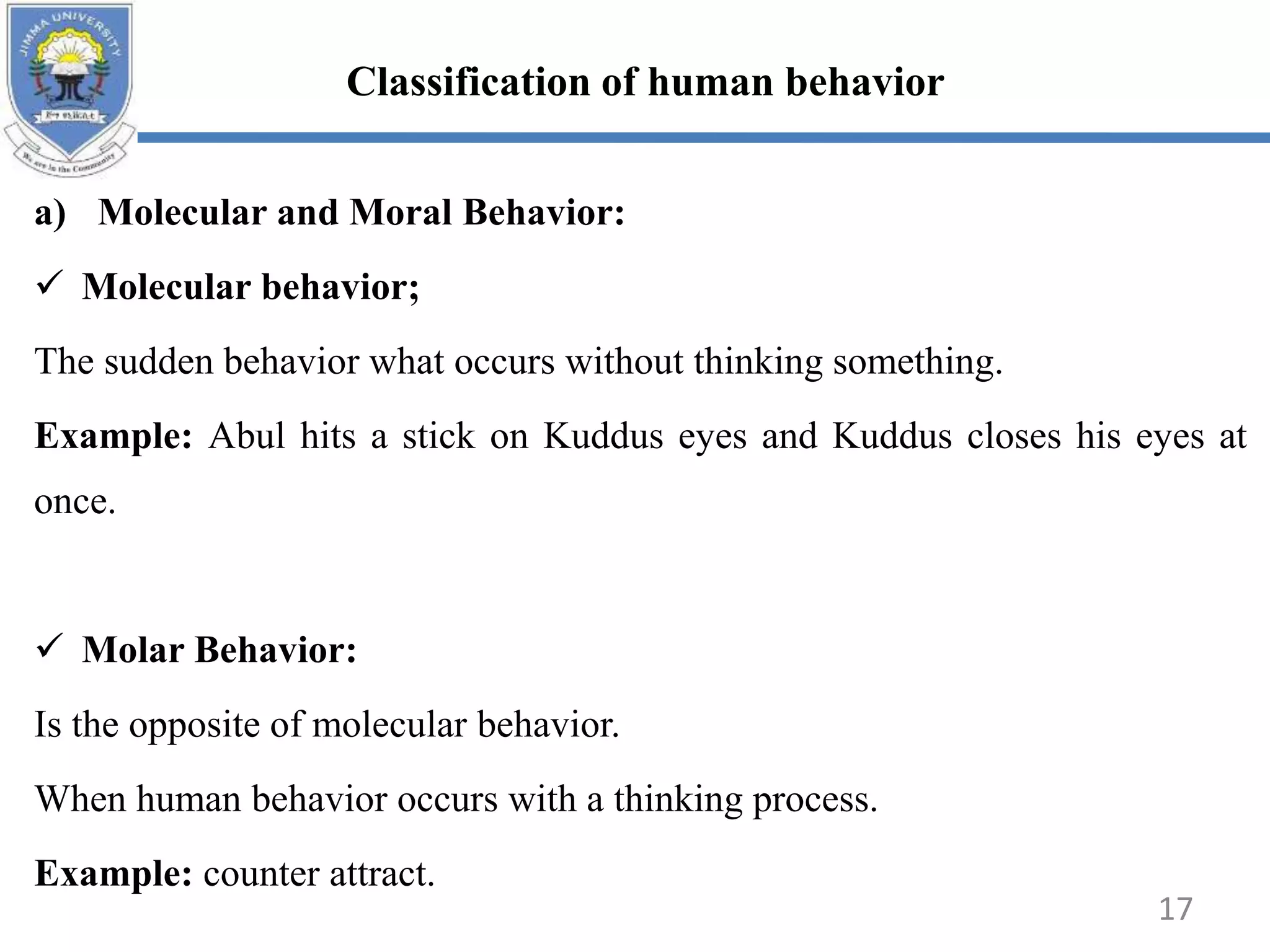 a) Molecular and Moral Behavior:
 Molecular behavior;
The sudden behavior what occurs without thinking something.
Example: Abul hits a stick on Kuddus eyes and Kuddus closes his eyes at
once.
 Molar Behavior:
Is the opposite of molecular behavior.
When human behavior occurs with a thinking process.
Example: counter attract.
Classification of human behavior
17
 
