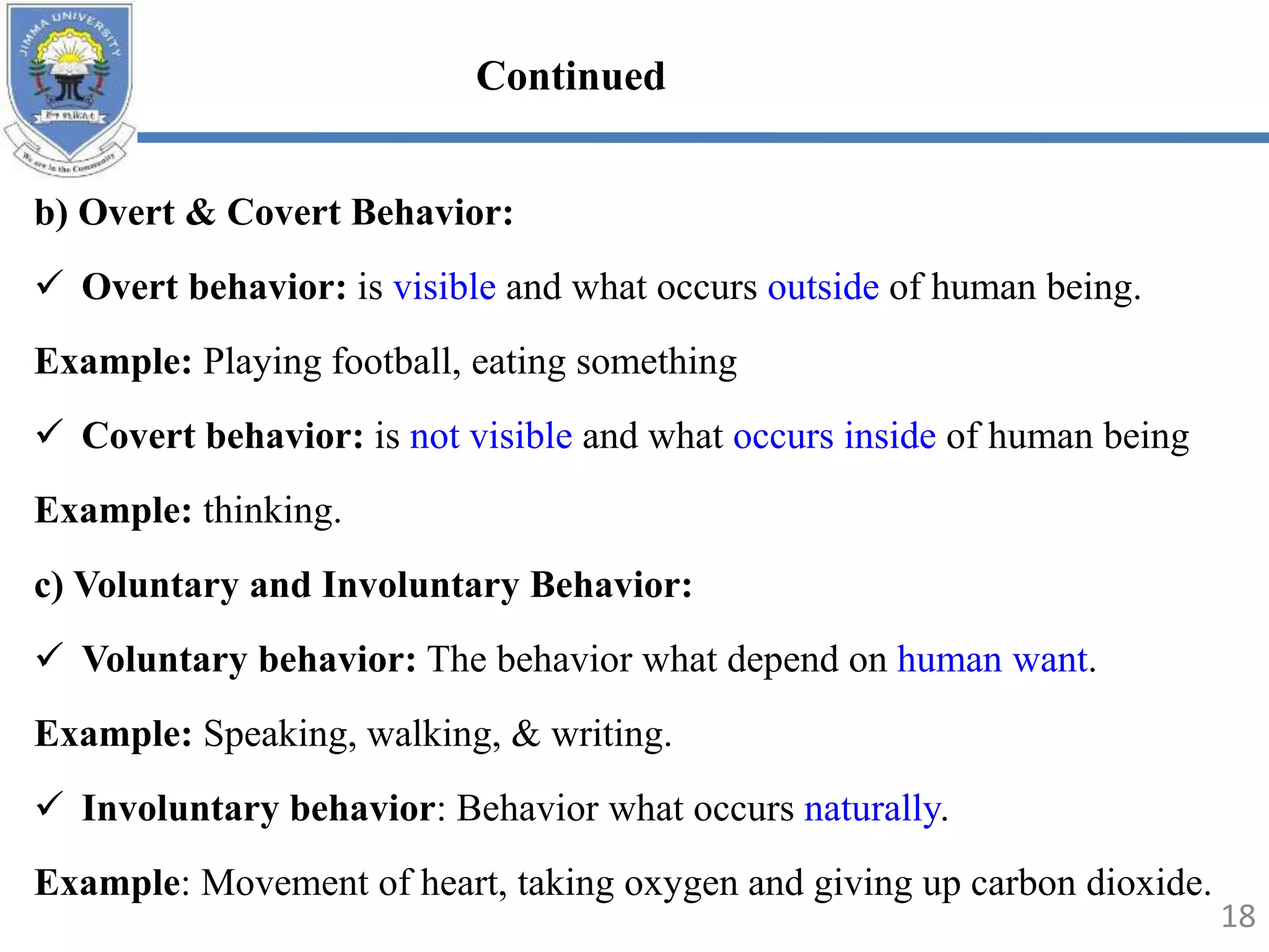 b) Overt & Covert Behavior:
 Overt behavior: is visible and what occurs outside of human being.
Example: Playing football, eating something
 Covert behavior: is not visible and what occurs inside of human being
Example: thinking.
c) Voluntary and Involuntary Behavior:
 Voluntary behavior: The behavior what depend on human want.
Example: Speaking, walking, & writing.
 Involuntary behavior: Behavior what occurs naturally.
Example: Movement of heart, taking oxygen and giving up carbon dioxide.
18
Continued
 