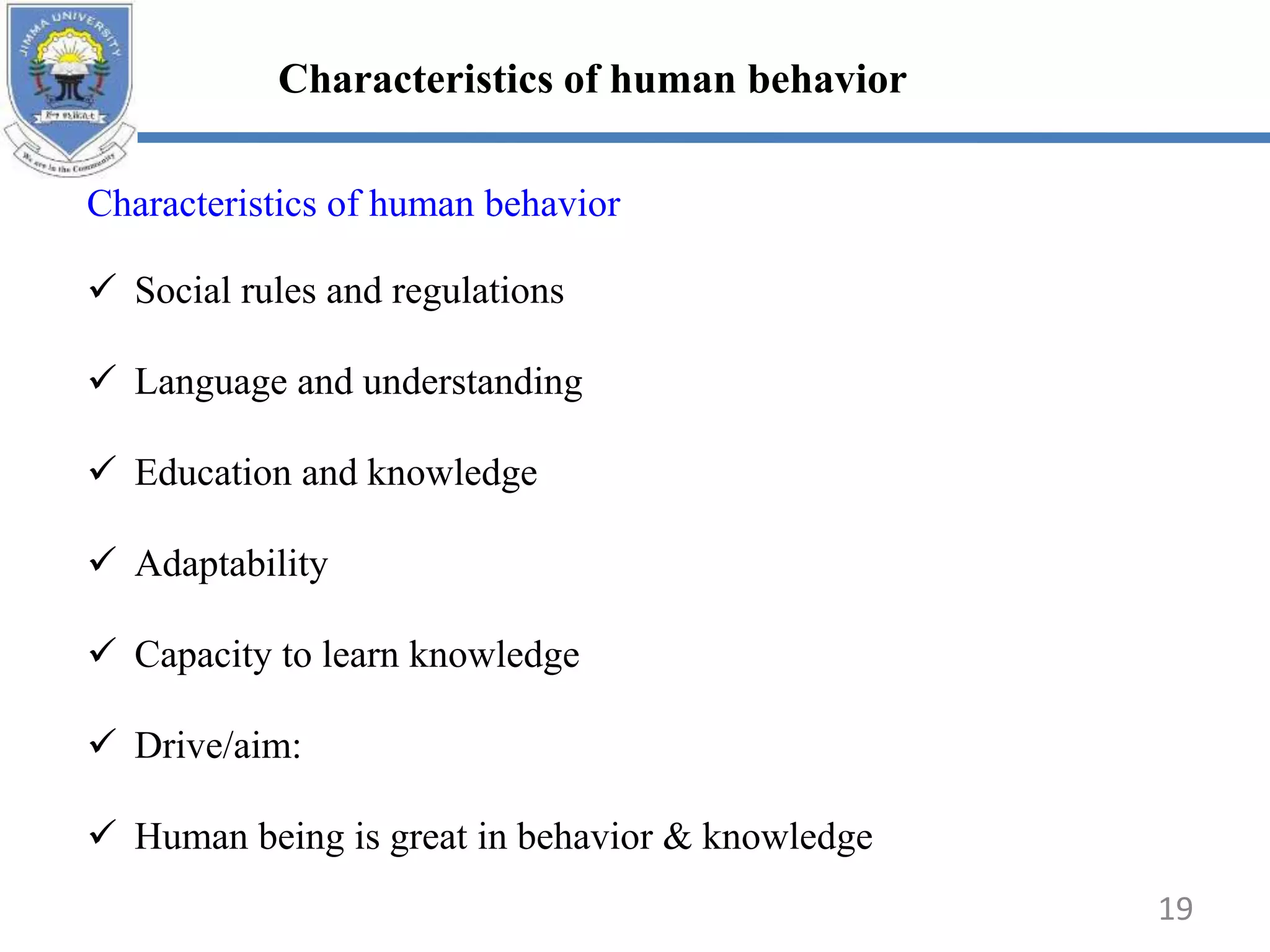 Characteristics of human behavior
 Social rules and regulations
 Language and understanding
 Education and knowledge
 Adaptability
 Capacity to learn knowledge
 Drive/aim:
 Human being is great in behavior & knowledge
Characteristics of human behavior
19
 