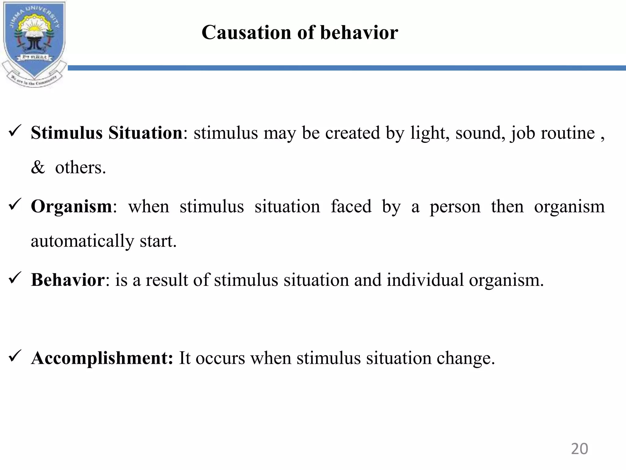  Stimulus Situation: stimulus may be created by light, sound, job routine ,
& others.
 Organism: when stimulus situation faced by a person then organism
automatically start.
 Behavior: is a result of stimulus situation and individual organism.
 Accomplishment: It occurs when stimulus situation change.
Causation of behavior
20
 