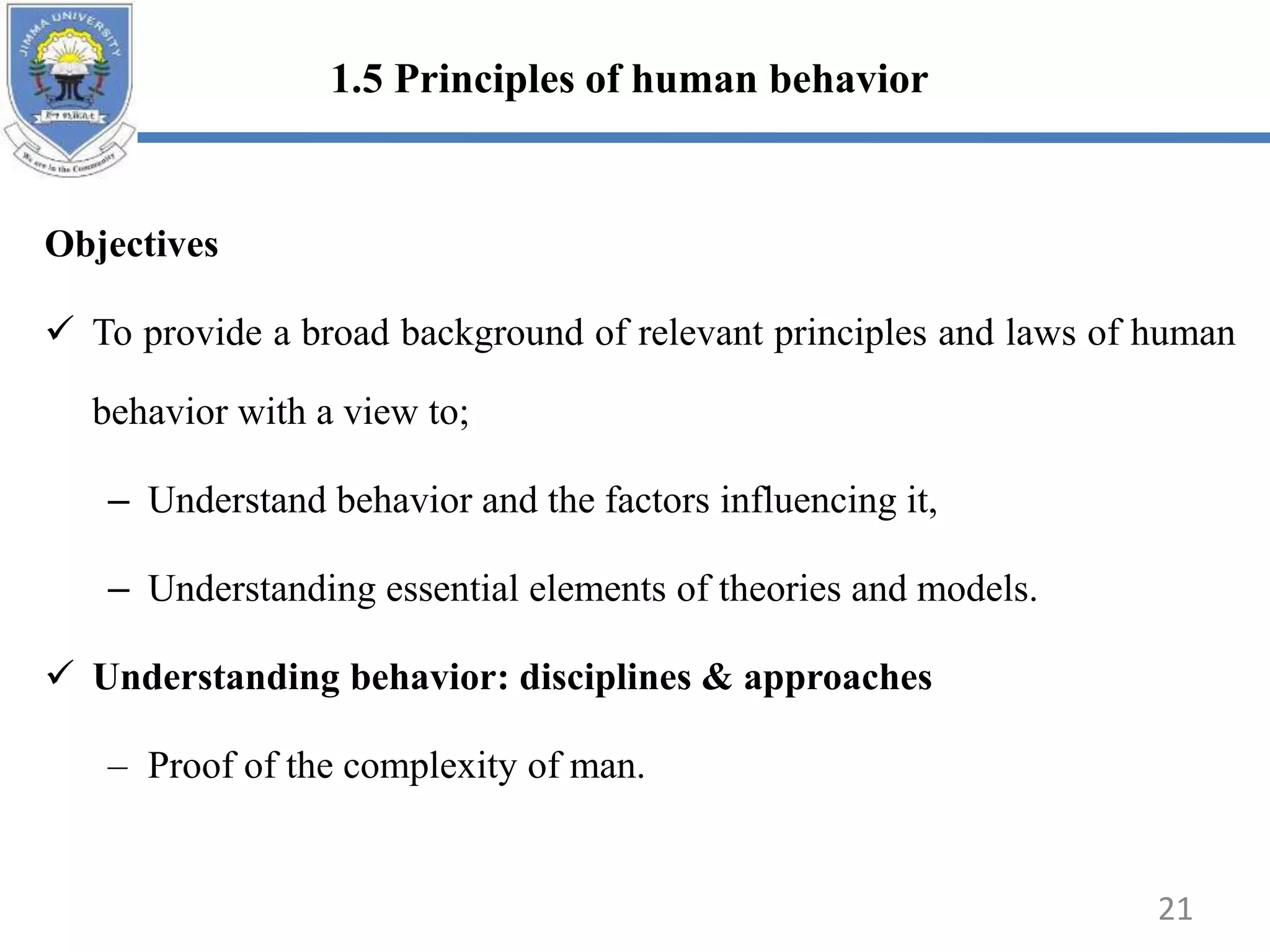 Objectives
 To provide a broad background of relevant principles and laws of human
behavior with a view to;
– Understand behavior and the factors influencing it,
– Understanding essential elements of theories and models.
 Understanding behavior: disciplines & approaches
– Proof of the complexity of man.
21
1.5 Principles of human behavior
 