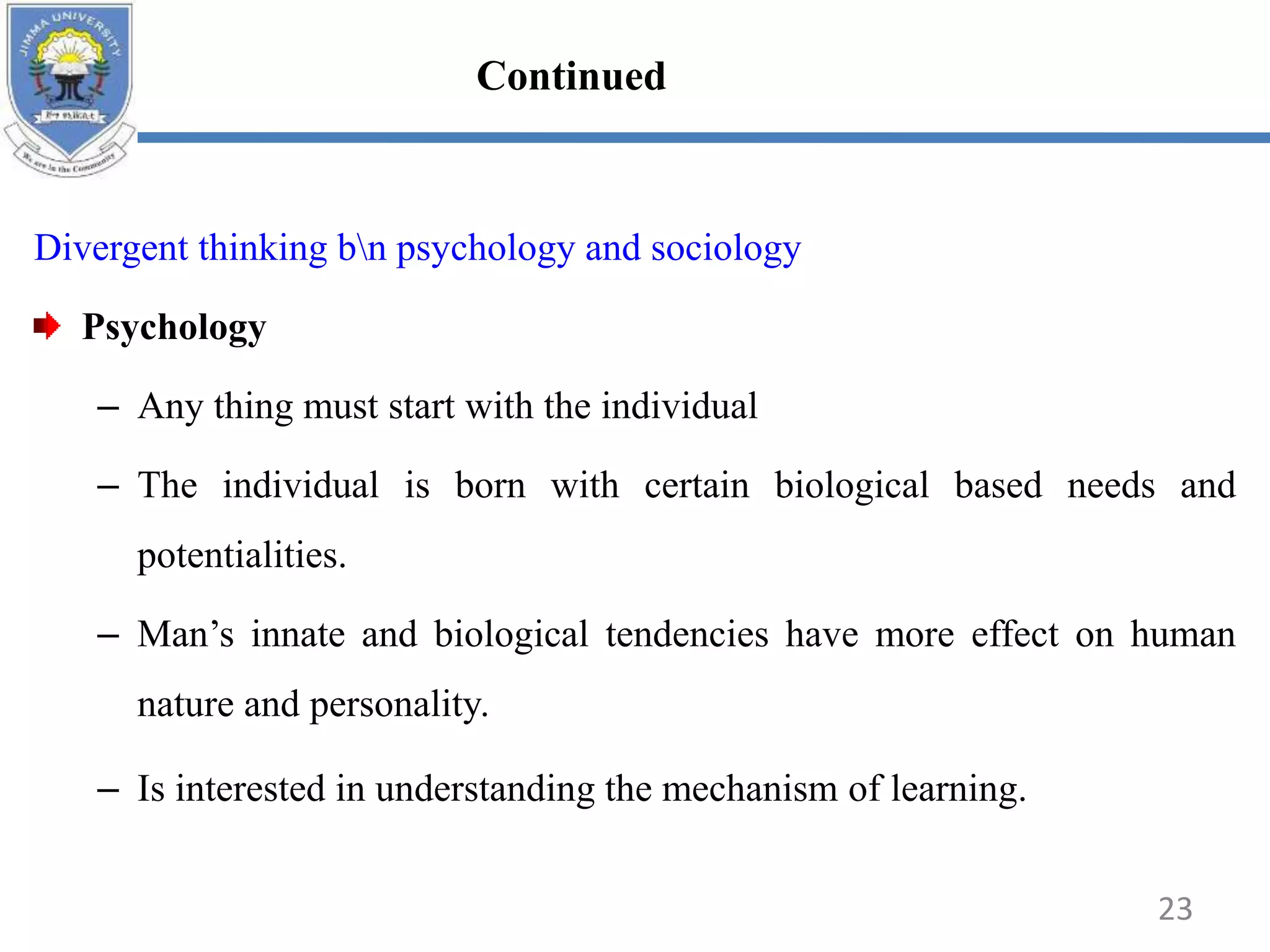 Divergent thinking bn psychology and sociology
Psychology
– Any thing must start with the individual
– The individual is born with certain biological based needs and
potentialities.
– Man’s innate and biological tendencies have more effect on human
nature and personality.
– Is interested in understanding the mechanism of learning.
23
Continued
 