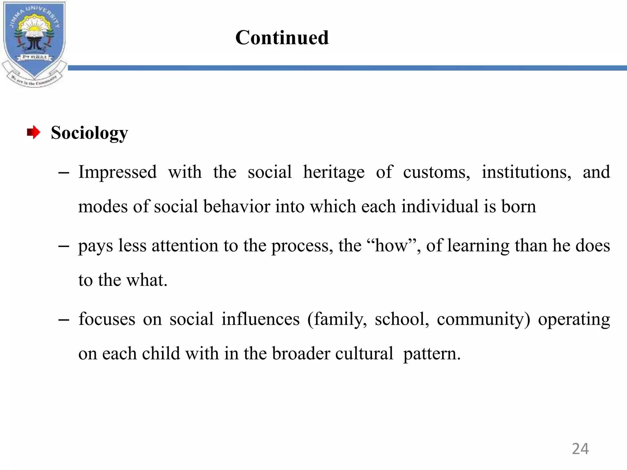 Sociology
– Impressed with the social heritage of customs, institutions, and
modes of social behavior into which each individual is born
– pays less attention to the process, the “how”, of learning than he does
to the what.
– focuses on social influences (family, school, community) operating
on each child with in the broader cultural pattern.
24
Continued
 