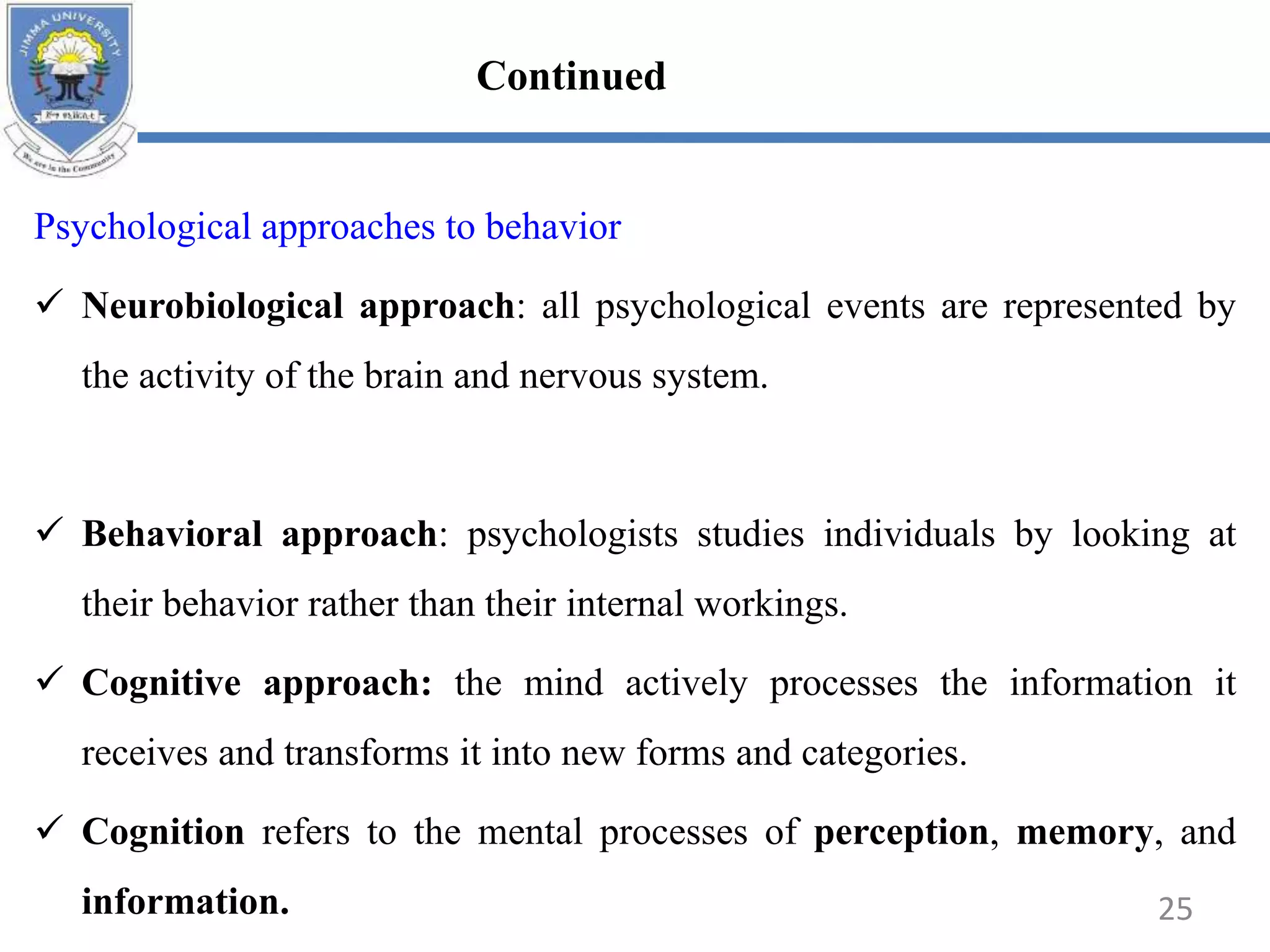 Psychological approaches to behavior
 Neurobiological approach: all psychological events are represented by
the activity of the brain and nervous system.
 Behavioral approach: psychologists studies individuals by looking at
their behavior rather than their internal workings.
 Cognitive approach: the mind actively processes the information it
receives and transforms it into new forms and categories.
 Cognition refers to the mental processes of perception, memory, and
information. 25
Continued
 