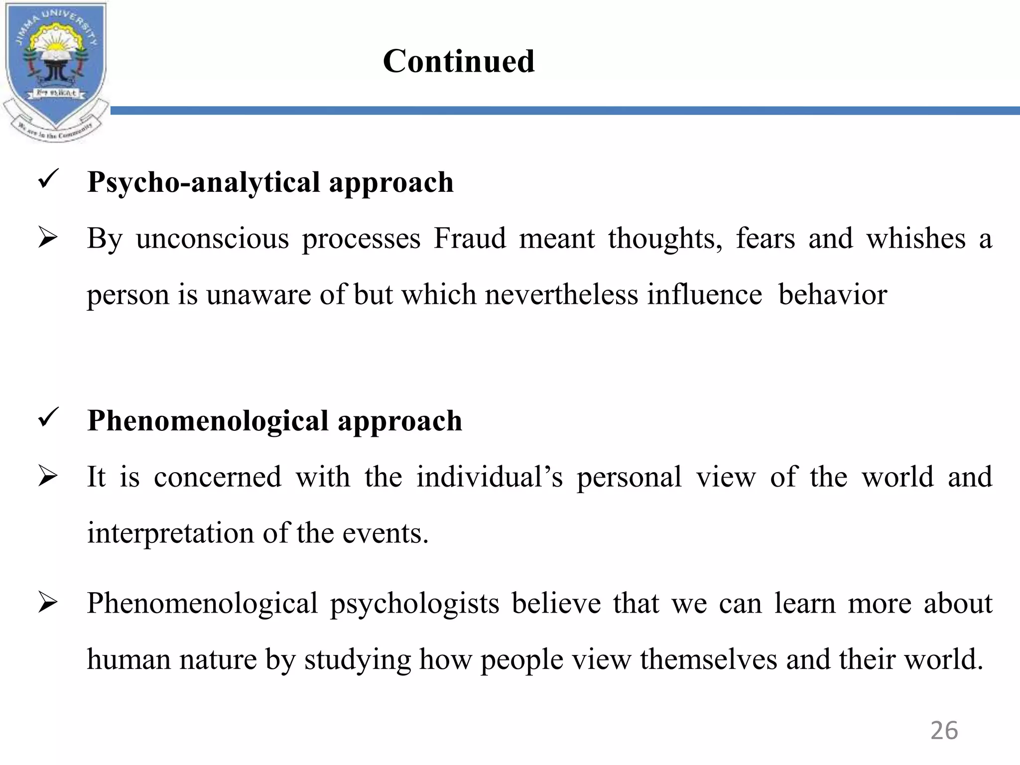  Psycho-analytical approach
 By unconscious processes Fraud meant thoughts, fears and whishes a
person is unaware of but which nevertheless influence behavior
 Phenomenological approach
 It is concerned with the individual’s personal view of the world and
interpretation of the events.
 Phenomenological psychologists believe that we can learn more about
human nature by studying how people view themselves and their world.
26
Continued
 