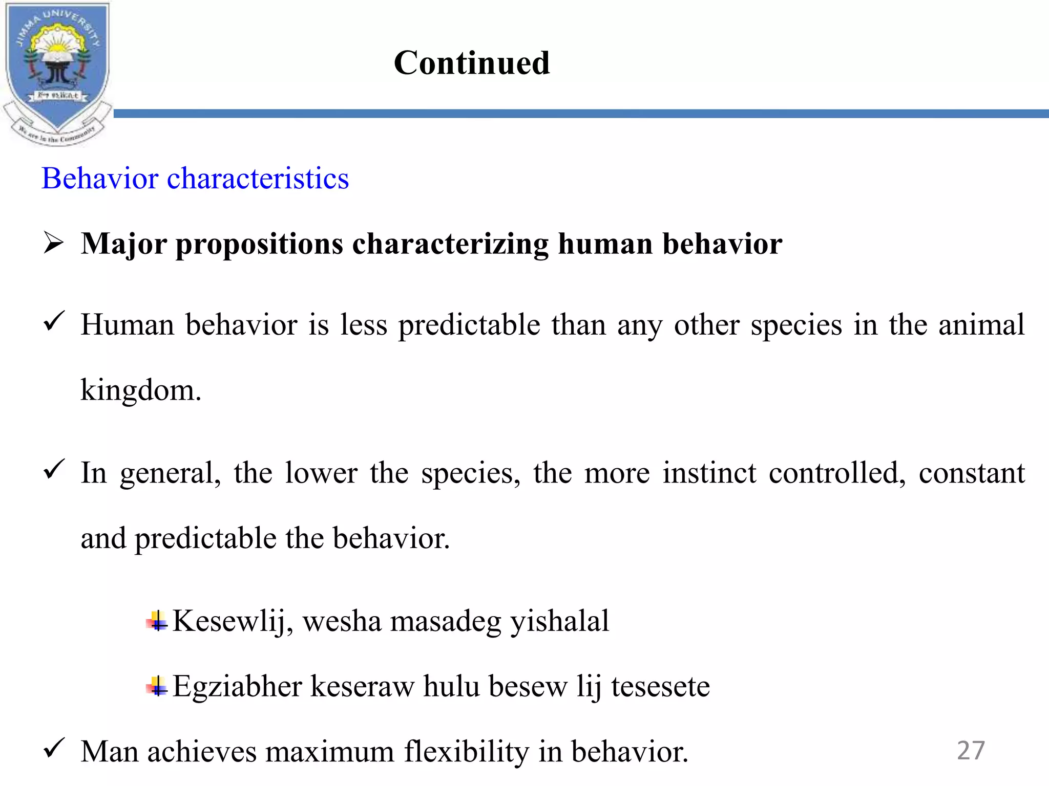 Behavior characteristics
 Major propositions characterizing human behavior
 Human behavior is less predictable than any other species in the animal
kingdom.
 In general, the lower the species, the more instinct controlled, constant
and predictable the behavior.
Kesewlij, wesha masadeg yishalal
Egziabher keseraw hulu besew lij tesesete
 Man achieves maximum flexibility in behavior. 27
Continued
 