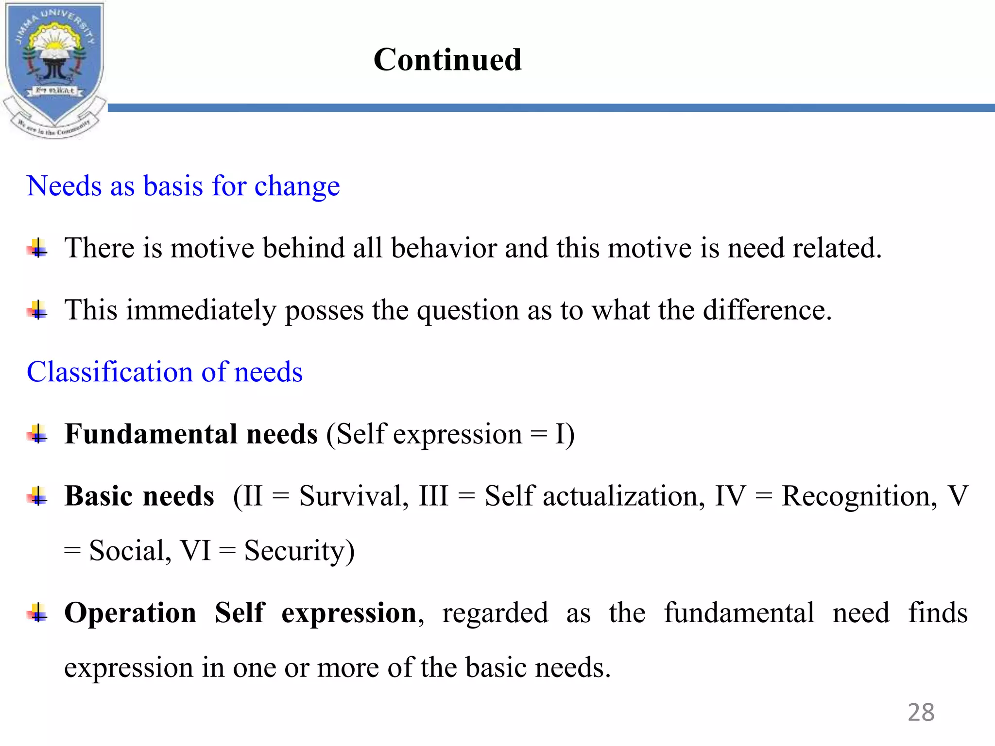 Needs as basis for change
There is motive behind all behavior and this motive is need related.
This immediately posses the question as to what the difference.
Classification of needs
Fundamental needs (Self expression = I)
Basic needs (II = Survival, III = Self actualization, IV = Recognition, V
= Social, VI = Security)
Operation Self expression, regarded as the fundamental need finds
expression in one or more of the basic needs.
28
Continued
 
