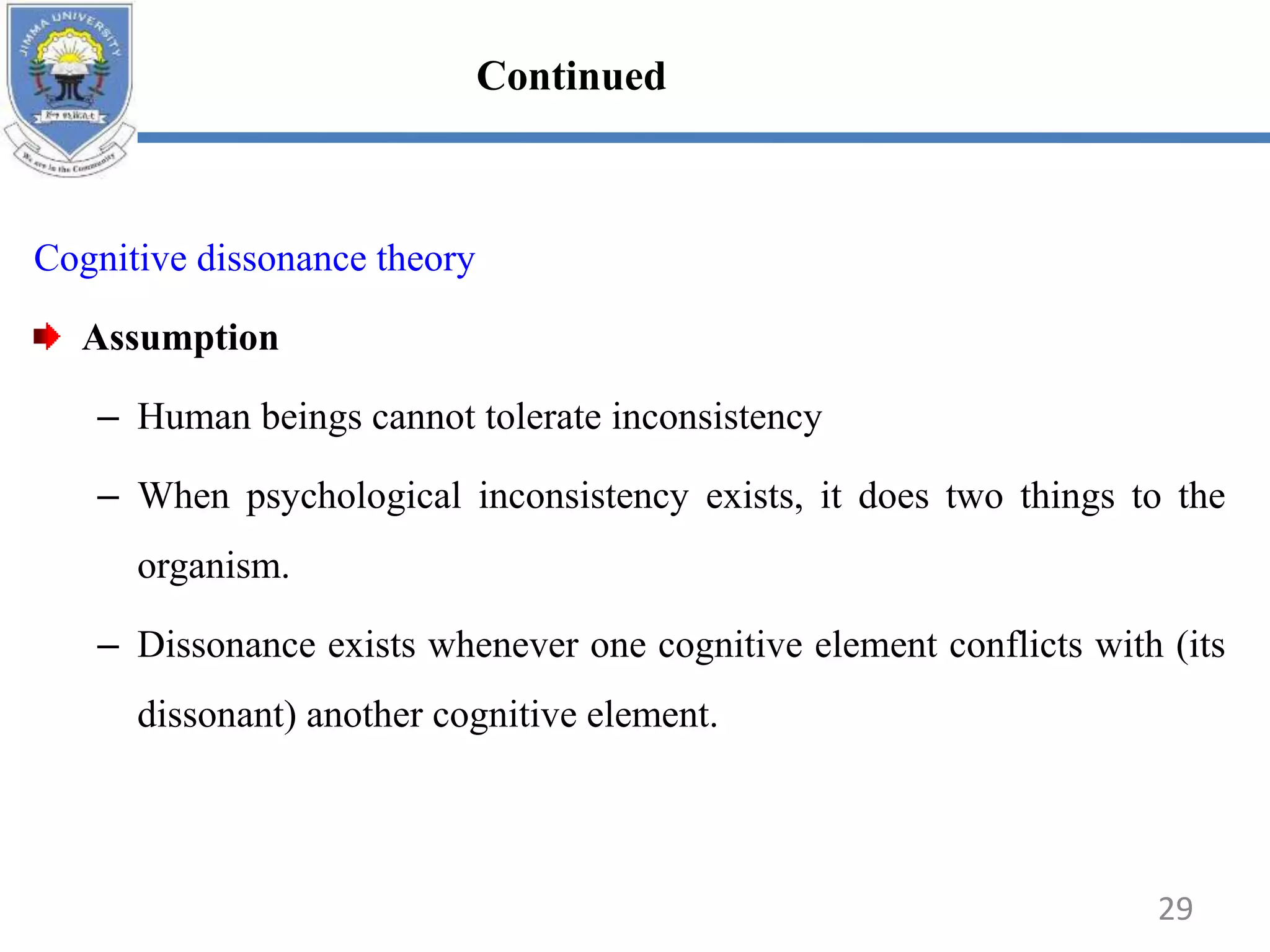 Cognitive dissonance theory
Assumption
– Human beings cannot tolerate inconsistency
– When psychological inconsistency exists, it does two things to the
organism.
– Dissonance exists whenever one cognitive element conflicts with (its
dissonant) another cognitive element.
29
Continued
 
