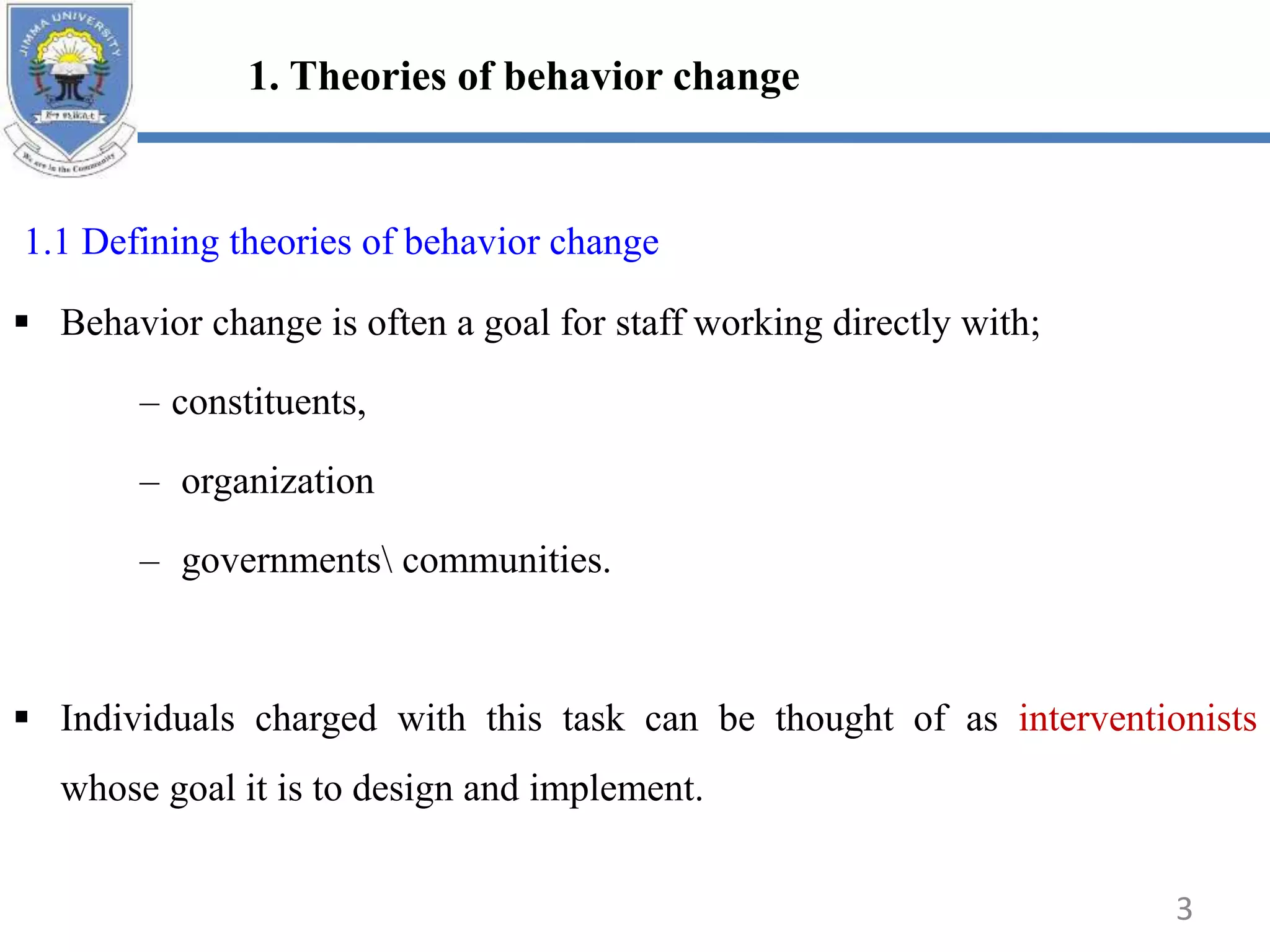 1. Theories of behavior change
1.1 Defining theories of behavior change
 Behavior change is often a goal for staff working directly with;
– constituents,
– organization
– governments communities.
 Individuals charged with this task can be thought of as interventionists
whose goal it is to design and implement.
3
 
