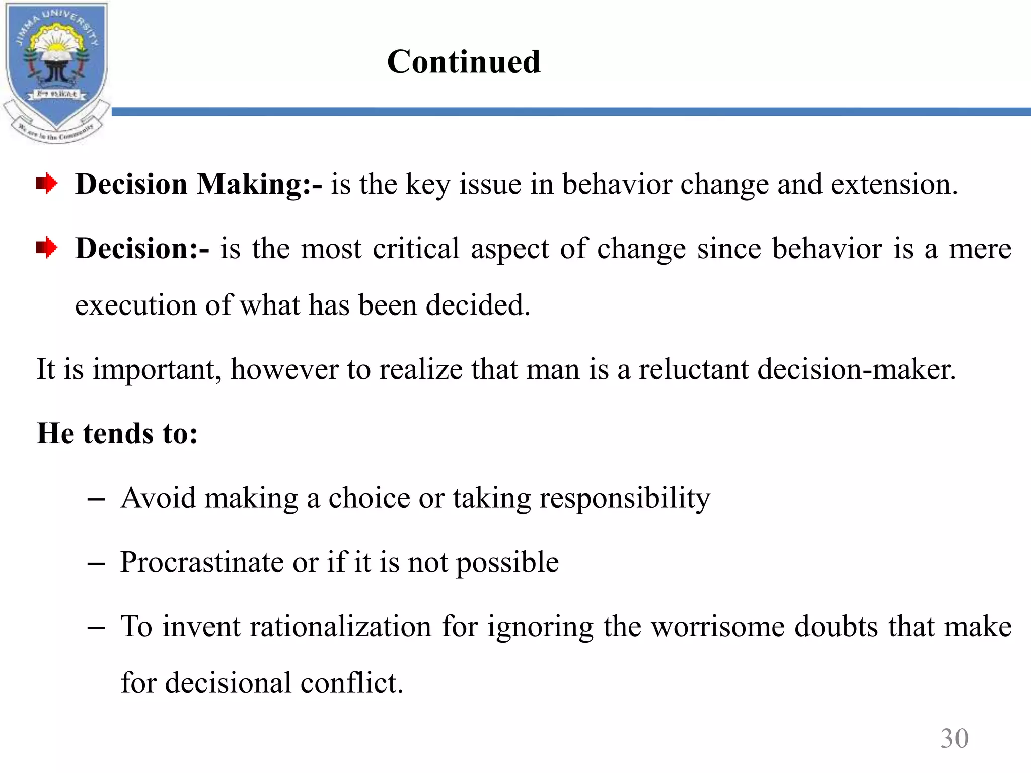 Decision Making:- is the key issue in behavior change and extension.
Decision:- is the most critical aspect of change since behavior is a mere
execution of what has been decided.
It is important, however to realize that man is a reluctant decision-maker.
He tends to:
– Avoid making a choice or taking responsibility
– Procrastinate or if it is not possible
– To invent rationalization for ignoring the worrisome doubts that make
for decisional conflict.
30
Continued
 