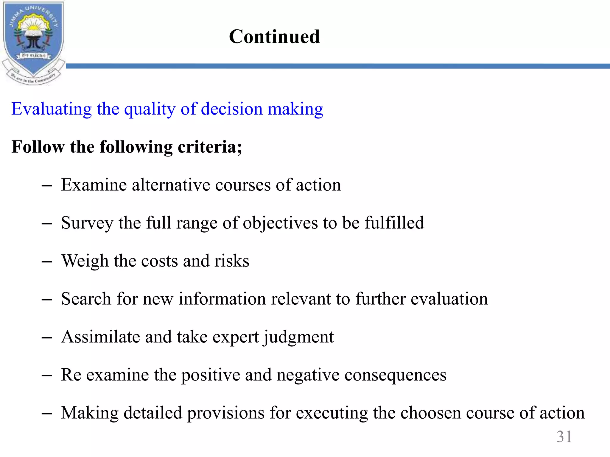 Evaluating the quality of decision making
Follow the following criteria;
– Examine alternative courses of action
– Survey the full range of objectives to be fulfilled
– Weigh the costs and risks
– Search for new information relevant to further evaluation
– Assimilate and take expert judgment
– Re examine the positive and negative consequences
– Making detailed provisions for executing the choosen course of action
31
Continued
 