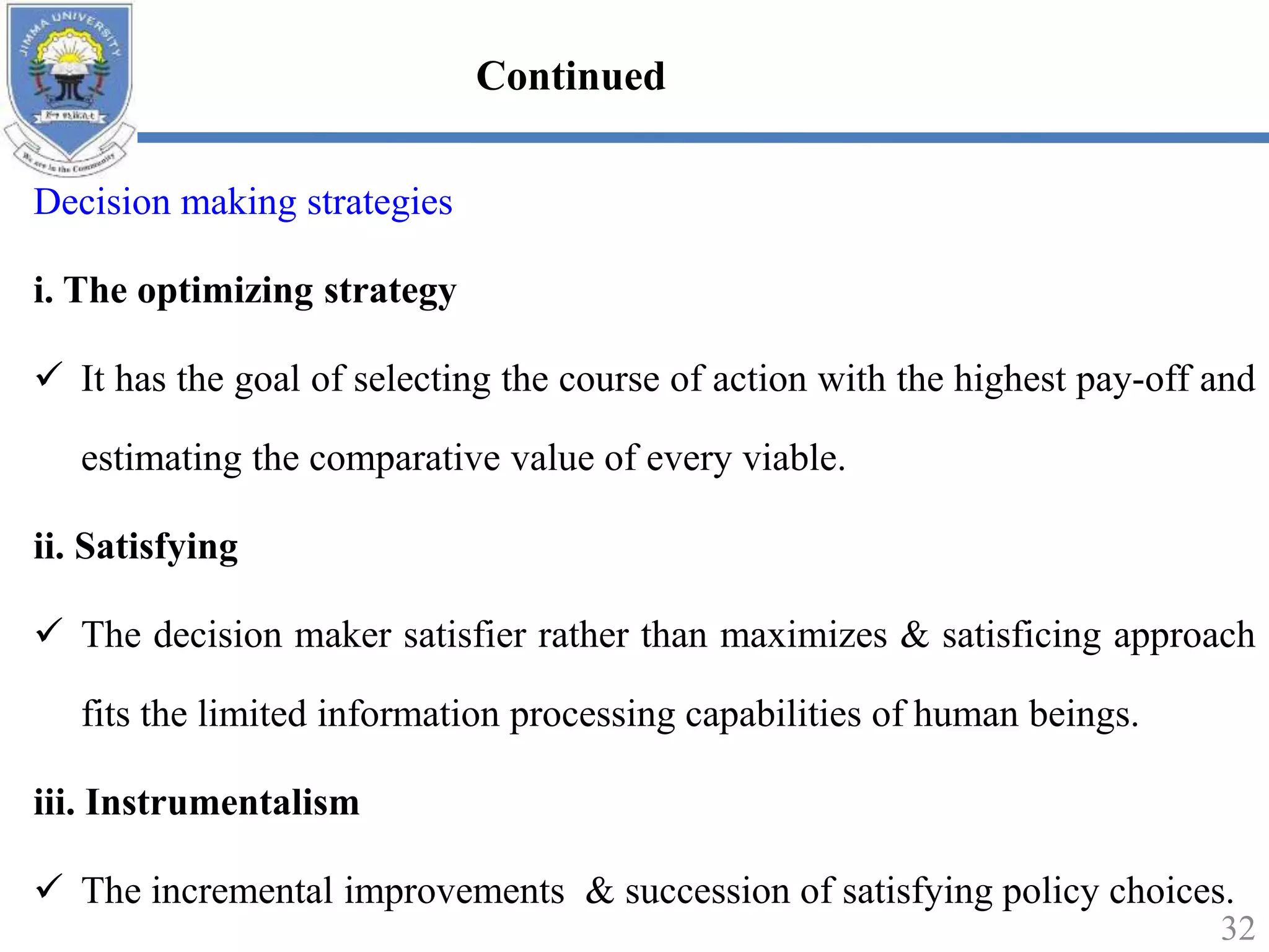 Decision making strategies
i. The optimizing strategy
 It has the goal of selecting the course of action with the highest pay-off and
estimating the comparative value of every viable.
ii. Satisfying
 The decision maker satisfier rather than maximizes & satisficing approach
fits the limited information processing capabilities of human beings.
iii. Instrumentalism
 The incremental improvements & succession of satisfying policy choices.
32
Continued
 