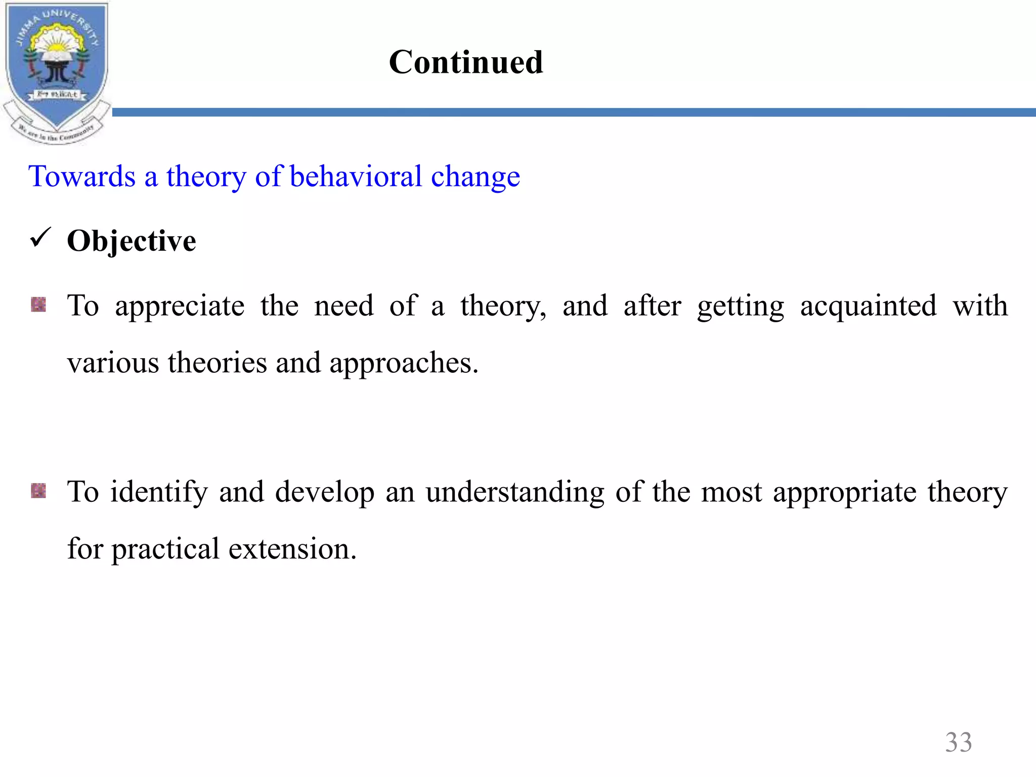Towards a theory of behavioral change
 Objective
To appreciate the need of a theory, and after getting acquainted with
various theories and approaches.
To identify and develop an understanding of the most appropriate theory
for practical extension.
33
Continued
 