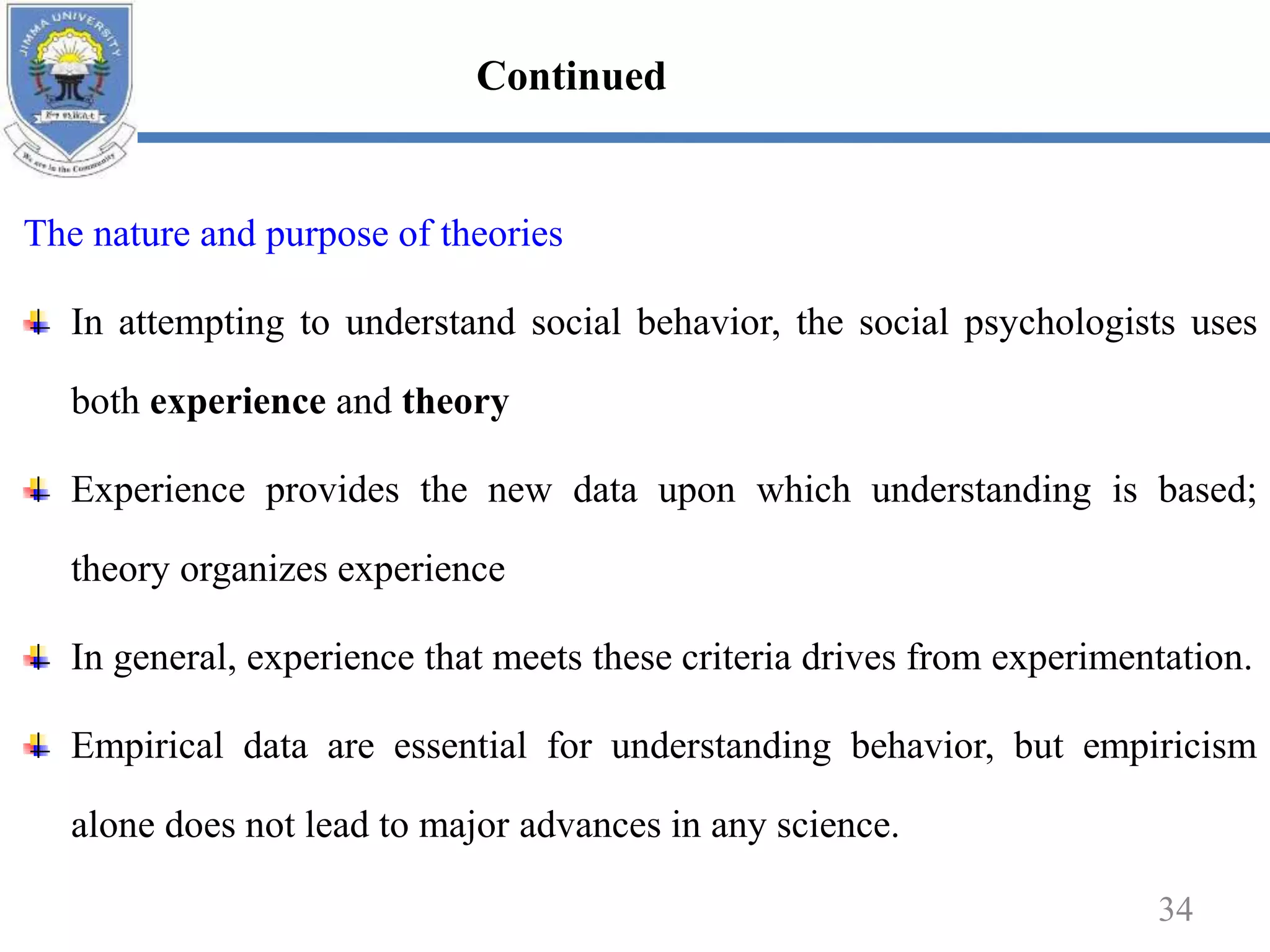 The nature and purpose of theories
In attempting to understand social behavior, the social psychologists uses
both experience and theory
Experience provides the new data upon which understanding is based;
theory organizes experience
In general, experience that meets these criteria drives from experimentation.
Empirical data are essential for understanding behavior, but empiricism
alone does not lead to major advances in any science.
34
Continued
 