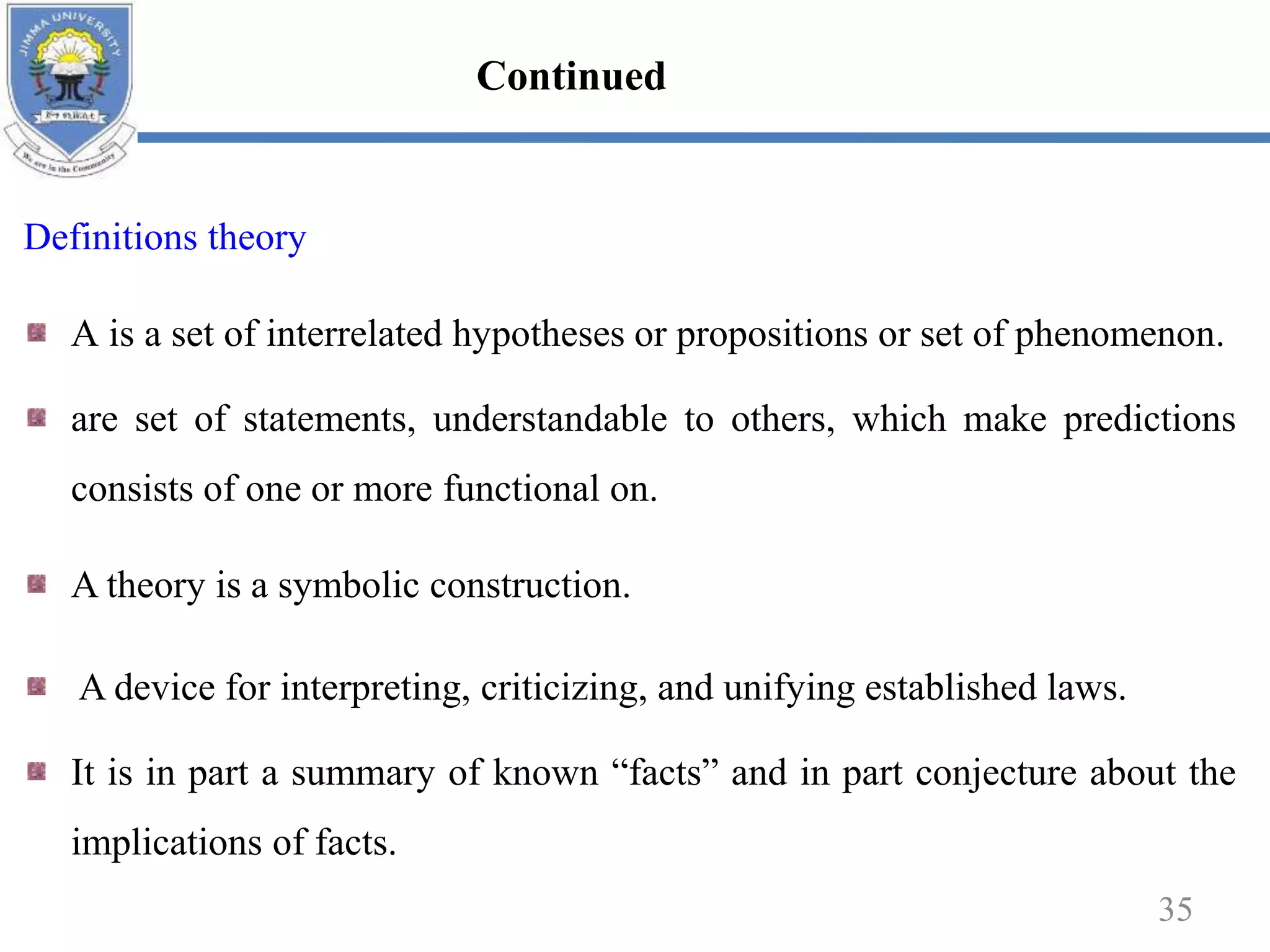 Definitions theory
A is a set of interrelated hypotheses or propositions or set of phenomenon.
are set of statements, understandable to others, which make predictions
consists of one or more functional on.
A theory is a symbolic construction.
A device for interpreting, criticizing, and unifying established laws.
It is in part a summary of known “facts” and in part conjecture about the
implications of facts.
35
Continued
 