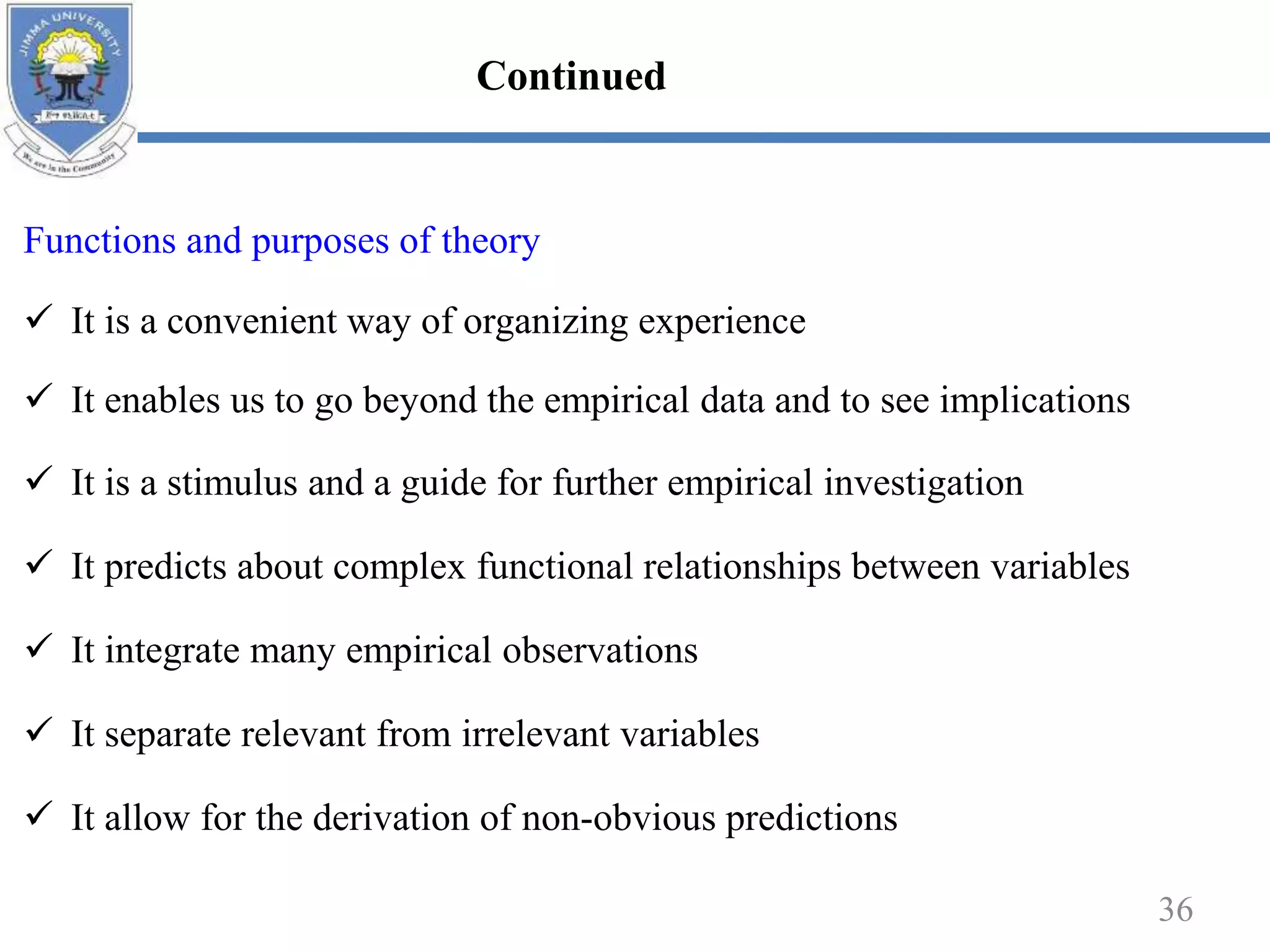 Functions and purposes of theory
 It is a convenient way of organizing experience
 It enables us to go beyond the empirical data and to see implications
 It is a stimulus and a guide for further empirical investigation
 It predicts about complex functional relationships between variables
 It integrate many empirical observations
 It separate relevant from irrelevant variables
 It allow for the derivation of non-obvious predictions
36
Continued
 