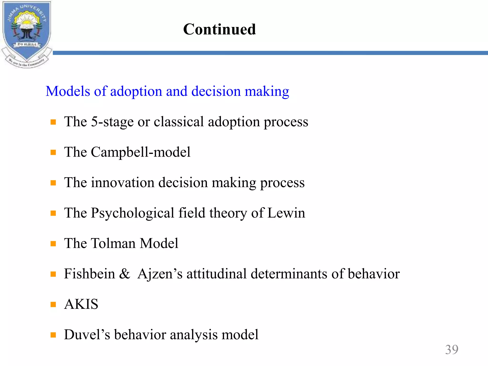 Models of adoption and decision making
The 5-stage or classical adoption process
The Campbell-model
The innovation decision making process
The Psychological field theory of Lewin
The Tolman Model
Fishbein & Ajzen’s attitudinal determinants of behavior
AKIS
Duvel’s behavior analysis model
39
Continued
 